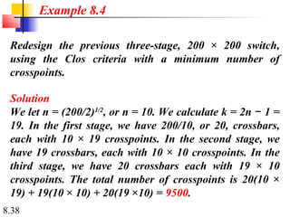 Example 8.4

 Redesign the previous three-stage, 200 × 200 switch,
 using the Clos criteria with a minimum number of
 crosspoints.

 Solution
 We let n = (200/2)1/2, or n = 10. We calculate k = 2n − 1 =
 19. In the first stage, we have 200/10, or 20, crossbars,
 each with 10 × 19 crosspoints. In the second stage, we
 have 19 crossbars, each with 10 × 10 crosspoints. In the
 third stage, we have 20 crossbars each with 19 × 10
 crosspoints. The total number of crosspoints is 20(10 ×
 19) + 19(10 × 10) + 20(19 ×10) = 9500.
8.38
 