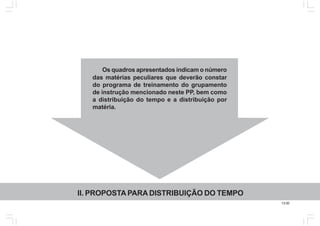 13.00
Os quadros apresentados indicam o número
das matérias peculiares que deverão constar
do programa de treinamento do grupamento
de instrução mencionado neste PP, bem como
a distribuição do tempo e a distribuição por
matéria.
II. PROPOSTA PARA DISTRIBUIÇÃO DO TEMPO
 