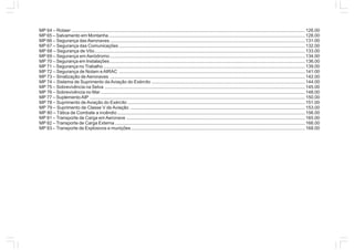 MP 64 – Rotaer ........................................................................................................................................................................................ 126.00
MP 65 – Salvamento em Montanha........................................................................................................................................................... 128.00
MP 66 – Segurança das Aeronaves.......................................................................................................................................................... 131.00
MP 67 – Segurança das Comunicações................................................................................................................................................... 132.00
MP 68 – Segurança de Vôo......................................................................................................................................................................133.00
MP 69 – Segurança em Aeródromo.......................................................................................................................................................... 134.00
MP 70 – Segurança em Instalações.......................................................................................................................................................... 136.00
MP 71 – Segurança no Trabalho ............................................................................................................................................................... 139.00
MP 72 – Segurança de Notam e AIRAC ................................................................................................................................................... 141.00
MP 73 – Sinalização de Aeronaves .......................................................................................................................................................... 142.00
MP 74 – Sistema de Suprimento da Aviação do Exército ......................................................................................................................... 144.00
MP 75 – Sobrevivência na Selva ..............................................................................................................................................................145.00
MP 76 – Sobrevivência no Mar ................................................................................................................................................................. 148.00
MP 77 – SuplementoAIP .......................................................................................................................................................................... 150.00
MP 78 – Suprimento de Aviação do Exército ............................................................................................................................................151.00
MP 79 – Suprimento de Classe V de Aviação .......................................................................................................................................... 153.00
MP 80 – Tática de Combate a incêndio ....................................................................................................................................................156.00
MP 81 – Transporte de Carga em Aeronave .............................................................................................................................................165.00
MP 82 – Transporte de Carga Externa ......................................................................................................................................................166.00
MP 83 – Transporte de Explosivos e munições ......................................................................................................................................... 168.00
 