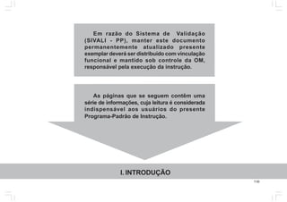 7.00
Em razão do Sistema de Validação
(SIVALI - PP), manter este documento
permanentemente atualizado presente
exemplar deverá ser distribuído com vinculação
funcional e mantido sob controle da OM,
responsável pela execução da instrução.
As páginas que se seguem contêm uma
série de informações, cuja leitura é considerada
indispensável aos usuários do presente
Programa-Padrão de Instrução.
I. INTRODUÇÃO
 