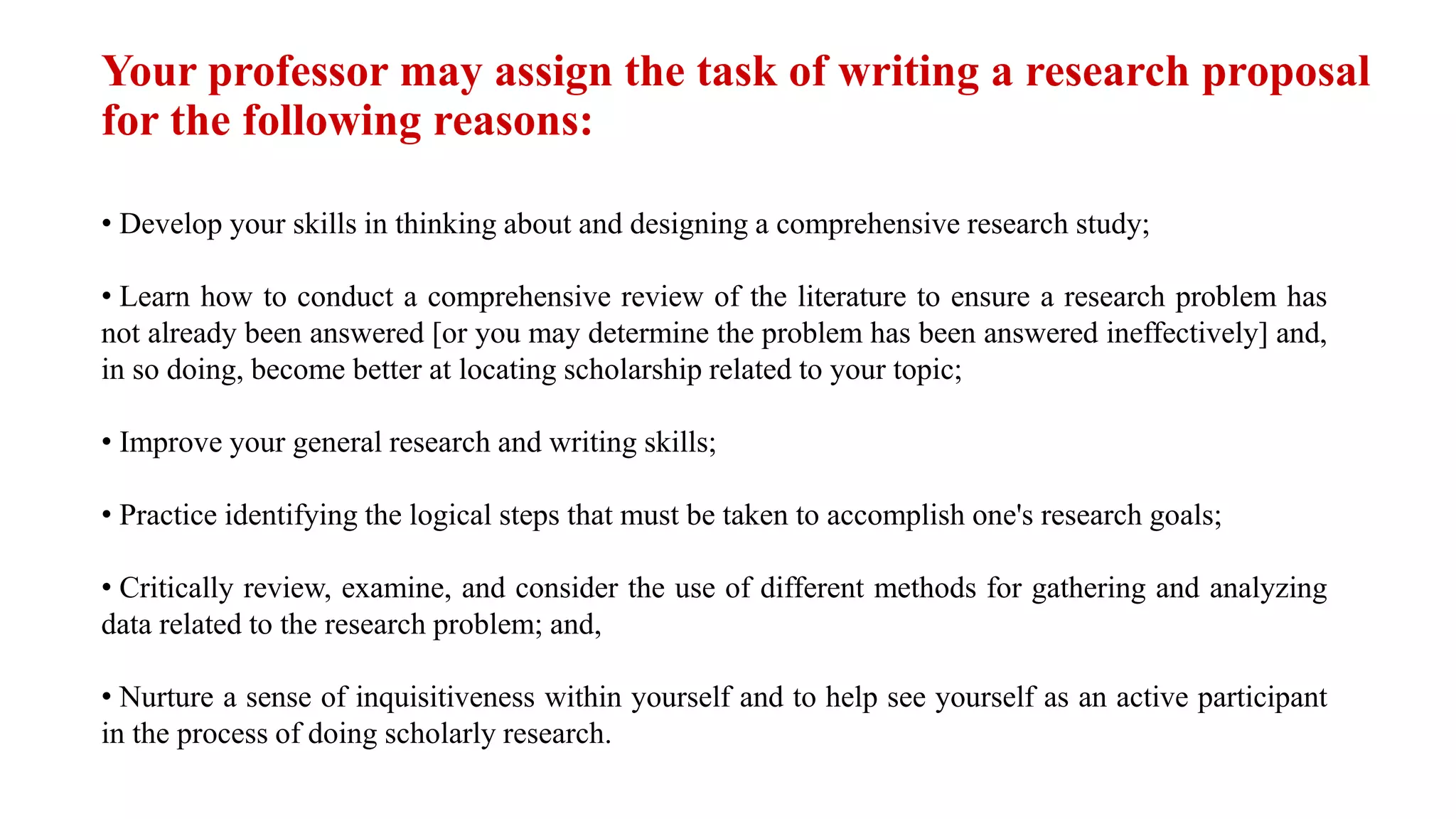 Your professor may assign the task of writing a research proposal
for the following reasons:
• Develop your skills in thinking about and designing a comprehensive research study;
• Learn how to conduct a comprehensive review of the literature to ensure a research problem has
not already been answered [or you may determine the problem has been answered ineffectively] and,
in so doing, become better at locating scholarship related to your topic;
• Improve your general research and writing skills;
• Practice identifying the logical steps that must be taken to accomplish one's research goals;
• Critically review, examine, and consider the use of different methods for gathering and analyzing
data related to the research problem; and,
• Nurture a sense of inquisitiveness within yourself and to help see yourself as an active participant
in the process of doing scholarly research.
 