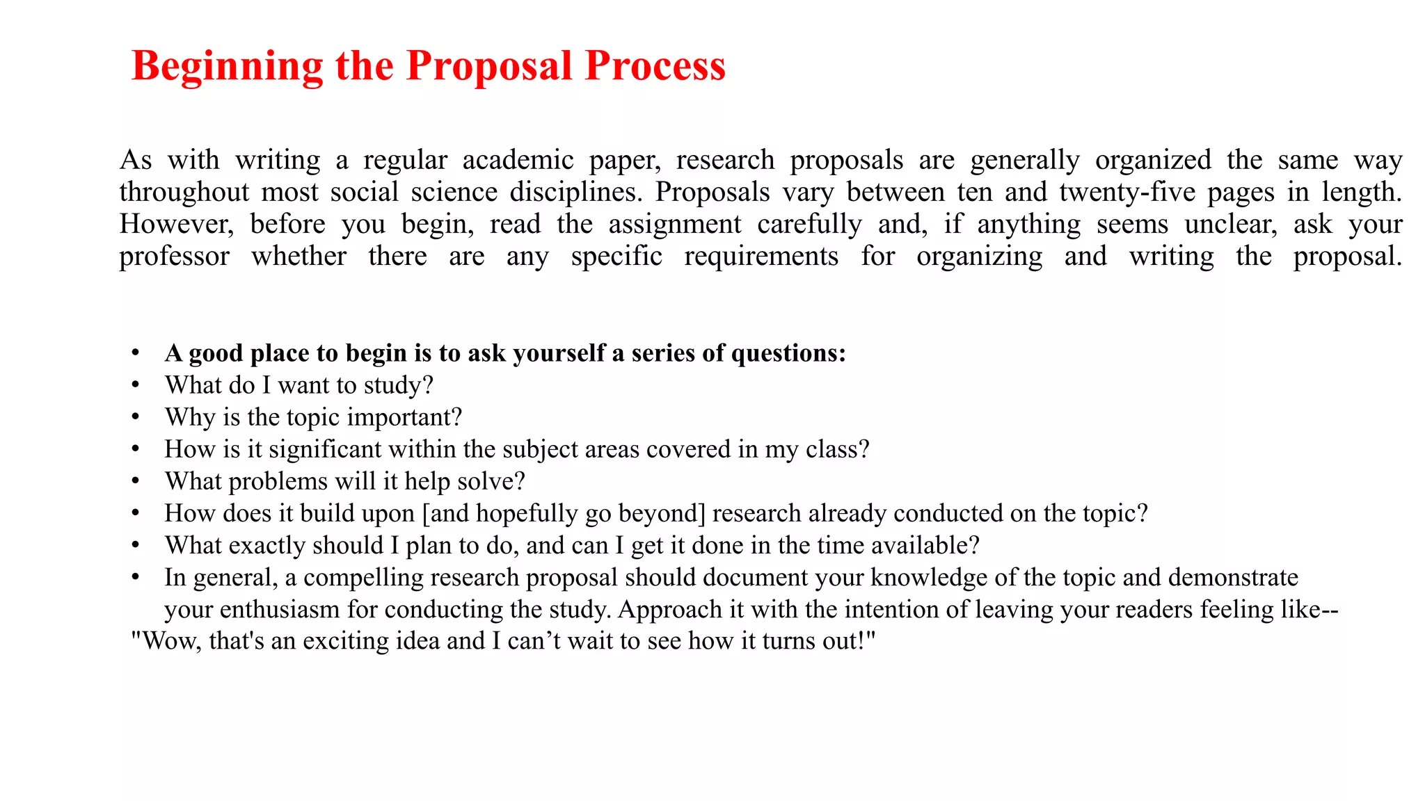 As with writing a regular academic paper, research proposals are generally organized the same way
throughout most social science disciplines. Proposals vary between ten and twenty-five pages in length.
However, before you begin, read the assignment carefully and, if anything seems unclear, ask your
professor whether there are any specific requirements for organizing and writing the proposal.
Beginning the Proposal Process
• A good place to begin is to ask yourself a series of questions:
• What do I want to study?
• Why is the topic important?
• How is it significant within the subject areas covered in my class?
• What problems will it help solve?
• How does it build upon [and hopefully go beyond] research already conducted on the topic?
• What exactly should I plan to do, and can I get it done in the time available?
• In general, a compelling research proposal should document your knowledge of the topic and demonstrate
your enthusiasm for conducting the study. Approach it with the intention of leaving your readers feeling like--
"Wow, that's an exciting idea and I can’t wait to see how it turns out!"
 