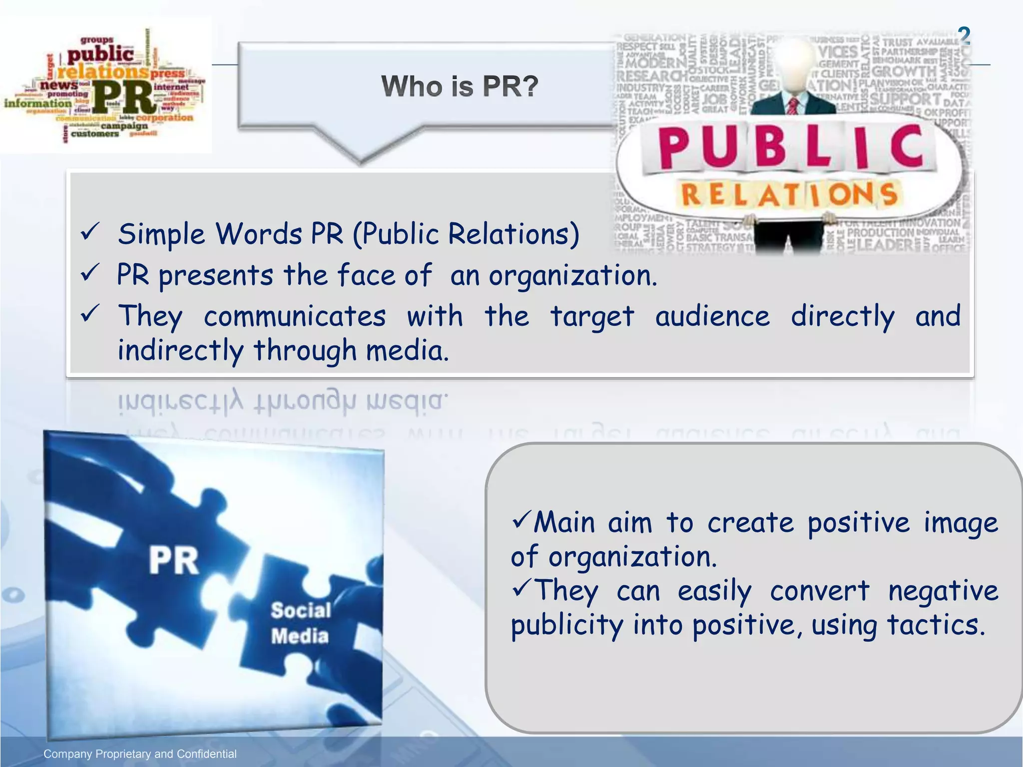 2
Company Proprietary and Confidential
 Simple Words PR (Public Relations)
 PR presents the face of an organization.
 They communicates with the target audience directly and
indirectly through media.
Main aim to create positive image
of organization.
They can easily convert negative
publicity into positive, using tactics.
 