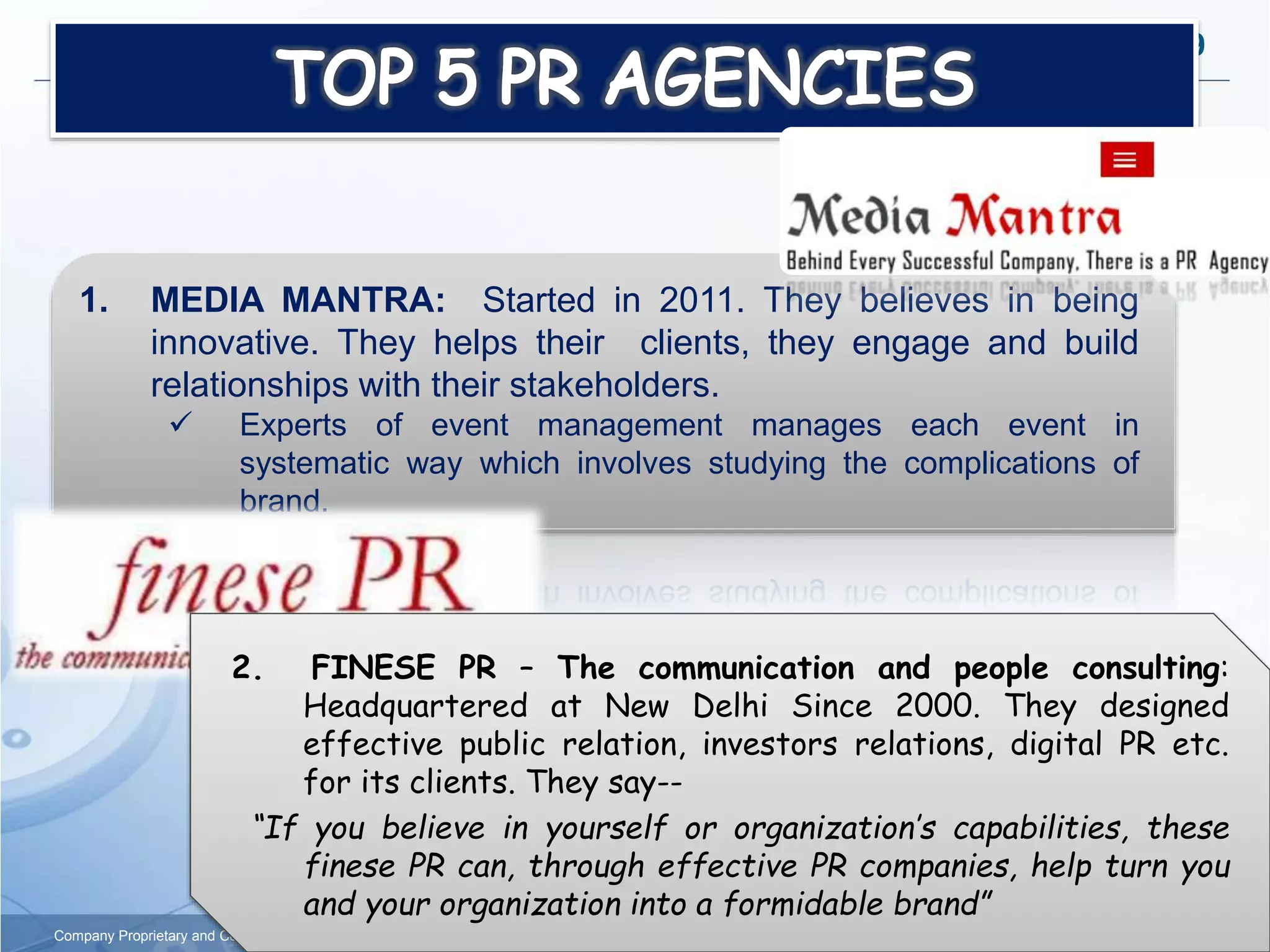9
Company Proprietary and Confidential
1. MEDIA MANTRA: Started in 2011. They believes in being
innovative. They helps their clients, they engage and build
relationships with their stakeholders.
 Experts of event management manages each event in
systematic way which involves studying the complications of
brand.
2. FINESE PR – The communication and people consulting:
Headquartered at New Delhi Since 2000. They designed
effective public relation, investors relations, digital PR etc.
for its clients. They say--
“If you believe in yourself or organization’s capabilities, these
finese PR can, through effective PR companies, help turn you
and your organization into a formidable brand”
 