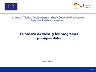 Página 1
La cadena de valor y los programas
presupuestales
Febrero 2019
Página 1
Asistencia Técnica “Gestión descentralizada, Desarrollo Productivo e
Inclusión Social en la Amazonía
 