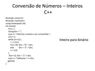 Conversão de Números – Inteiros
C++
#include <conio.h>
#include <iostream>
using namespace std;
int main(){
int n, r;
string bin = "";
cout << "Informe o inteiro a ser convertido:";
cin>> n;
while (n>=2) {
r = n % 2;
if (r==0) bin = "0" + bin;
else bin = "1" + bin;
n = n/2;
}
if(n==1) bin = "1" + bin;
cout << "nBinario:" << bin;
getch();
}
Inteiro para binário
 