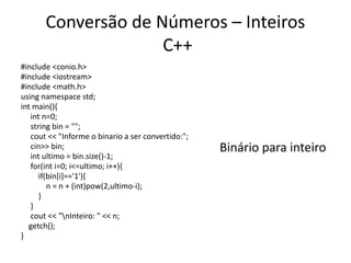 Conversão de Números – Inteiros
C++
#include <conio.h>
#include <iostream>
#include <math.h>
using namespace std;
int main(){
int n=0;
string bin = "";
cout << "Informe o binario a ser convertido:";
cin>> bin;
int ultimo = bin.size()-1;
for(int i=0; i<=ultimo; i++){
if(bin[i]=='1'){
n = n + (int)pow(2,ultimo-i);
}
}
cout << "nInteiro: " << n;
getch();
}
Binário para inteiro
 