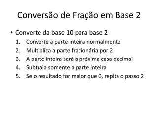Conversão de Fração em Base 2
• Converte da base 10 para base 2
1. Converte a parte inteira normalmente
2. Multiplica a parte fracionária por 2
3. A parte inteira será a próxima casa decimal
4. Subtraia somente a parte inteira
5. Se o resultado for maior que 0, repita o passo 2
 