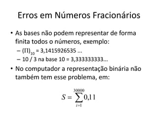 Erros em Números Fracionários
• As bases não podem representar de forma
finita todos o números, exemplo:
– (Π)10
= 3,1415926535 ...
– 10 / 3 na base 10 = 3,333333333...
• No computador a representação binária não
também tem esse problema, em:
 