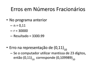 Erros em Números Fracionários
• No programa anterior
– n = 0,11
– r = 30000
– Resultado = 3300.99
• Erro na representação de (0,11)10
– Se o computador utilizar mantissa de 23 dígitos,
então (0,11)10
corresponde (0,109989)10
 