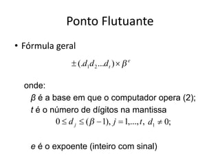 Ponto Flutuante
• Fórmula geral
onde:
β é a base em que o computador opera (2);
t é o número de dígitos na mantissa
e é o expoente (inteiro com sinal)
 