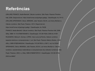 Referências
(ON-LINE) FRANCO, Neide Bertoldi. Cálculo numérico. São Paulo: Pearson Prentice
Hall, 2006. Disponível em: https://sinef.fumec.br/jsp/login.jsp>. Classificação: Ac.74113
(ON-LINE) SPERANDIO, Décio; MENDES, João Teixeira; SILVA, Luiz henry Monken e.
Cálculo numérico. São Paulo: Pearson, 2014. Disponível em:
https://sinef.fumec.br/jsp/login.jsp>. Classificação: Ac.74539
FRANCO, Neide Bertoldi. Cálculo numérico. São Paulo: Pearson Prentice Hall, 2006.
505p. ISBN 15 110 9788576050872. Classificação: 510.56 F825c 2006 Ac.51091
RUGGIERO, Márcia A. Gomes; LOPES, Vera Lúcia da Rocha. Cálculo numérico:
aspectos teóricos e computacionais. 2. ed. São Paulo: Pearson Makron Books, c1997.
406 p. ISBN 9788534602044. Classificação: 510.56 R931c c1997 2. ed. Ac.53254
SPERANDIO, Décio; MENDES, João Teixeira; SILVA, Luiz henry Monken e. Cálculo
numérico: características matemáticas e computacionais dos métodos numéricos. São
Paulo: Pearson, 2003. ix, 354p. ISBN 9788587978741. Classificação: 510.56 S749c
2003 Ac.66847
 