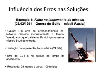 Influência dos Erros nas Soluções
• Causa: Um erro de arredondamento no
software calculou incorretamente o tempo,
fazendo com que o sistema Patriot ignorasse os
mísseis Scud de entrada.
• Limitação na representação numérica (24 bits)
• Erro de 0,34 s no cálculo do tempo de
lançamento
• Resultado: 28 mortos e aprox. 100 feridos
Exemplo 1: Falha no lançamento de mísseis
(25/02/1991 – Guerra do Golfo – míssil Patriot)
 