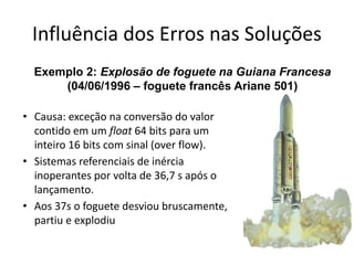 Influência dos Erros nas Soluções
• Causa: exceção na conversão do valor
contido em um float 64 bits para um
inteiro 16 bits com sinal (over flow).
• Sistemas referenciais de inércia
inoperantes por volta de 36,7 s após o
lançamento.
• Aos 37s o foguete desviou bruscamente,
partiu e explodiu
Exemplo 2: Explosão de foguete na Guiana Francesa
(04/06/1996 – foguete francês Ariane 501)
 