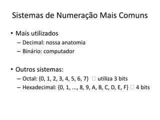 Sistemas de Numeração Mais Comuns
• Mais utilizados
– Decimal: nossa anatomia
– Binário: computador
• Outros sistemas:
– Octal: {0, 1, 2, 3, 4, 5, 6, 7} 🡪 utiliza 3 bits
– Hexadecimal: {0, 1, ..., 8, 9, A, B, C, D, E, F} 🡪 4 bits
 