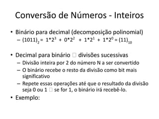 Conversão de Números - Inteiros
• Binário para decimal (decomposição polinomial)
– (1011)2
= 1*23
+ 0*22
+ 1*21
+ 1*20
= (11)10
• Decimal para binário 🡪 divisões sucessivas
– Divisão inteira por 2 do número N a ser convertido
– O binário recebe o resto da divisão como bit mais
significativo
– Repete essas operações até que o resultado da divisão
seja 0 ou 1 🡪 se for 1, o binário irá recebê-lo.
• Exemplo:
 