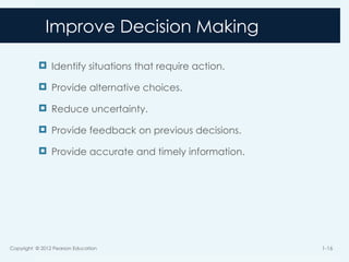 Improve Decision Making
 Identify situations that require action.
 Provide alternative choices.
 Reduce uncertainty.
 Provide feedback on previous decisions.
 Provide accurate and timely information.
Copyright © 2012 Pearson Education 1-16
 