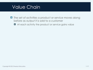 Value Chain
 The set of activities a product or service moves along
before as output it is sold to a customer
 At each activity the product or service gains value
Copyright © 2012 Pearson Education 1-17
 