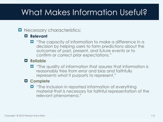 What Makes Information Useful?
 Necessary characteristics:
 Relevant
 “The capacity of information to make a difference in a
decision by helping users to form predictions about the
outcomes of past, present, and future events or to
confirm or correct prior expectations.”
 Reliable
 “The quality of information that assures that information is
reasonably free from error and bias and faithfully
represents what it purports to represent.”
 Complete
 “The inclusion in reported information of everything
material that is necessary for faithful representation of the
relevant phenomena.”
Copyright © 2012 Pearson Education 1-6
 