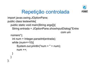 Repetição controlada
import javax.swing.JOptionPane;
public class testewhile{
public static void main(String args[]){
String entrada = JOptionPane.showInputDialog("Entre
com um
número");
int num = Integer.parseInt(entrada);
while (num<=10){
System.out.println("num = " + num);
num ++;
}
}
};
 