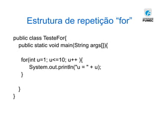 Estrutura de repetição “for”
public class TesteFor{
public static void main(String args[]){
for(int u=1; u<=10; u++ ){
System.out.println("u = " + u);
}
}
}
 