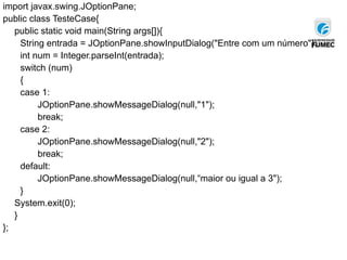import javax.swing.JOptionPane;
public class TesteCase{
public static void main(String args[]){
String entrada = JOptionPane.showInputDialog("Entre com um número");
int num = Integer.parseInt(entrada);
switch (num)
{
case 1:
JOptionPane.showMessageDialog(null,"1");
break;
case 2:
JOptionPane.showMessageDialog(null,"2");
break;
default:
JOptionPane.showMessageDialog(null,“maior ou igual a 3");
}
System.exit(0);
}
};
 