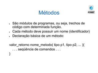 Métodos
● São módulos de programas, ou seja, trechos de
código com determinada função.
● Cada método deve possuir um nome (identificador)
● Declaração básica de um método:
valor_retorno nome_metodo( tipo p1, tipo p2, ... ){
. . . seqüência de comandos . . .
}
 