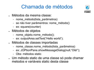Chamada de métodos
● Métodos da mesma classe:
− nome_método(lista_parâmetros)
− se não tiver parâmentros: nome_método()
− ex: square(counter)
● Métodos de objetos
− nome_objeto.nome_método();
− ex: outputArea.setText(“Hello world”);
● Métodos de classes importadas
− nome_classe.nome_método(lista_parâmetros)
− ex: JOPtionPane.showMessageDialog(null,“Olá!”);
− Obs: métodos static
● Um método static de uma classe só pode chamar
metodos e variáveis static desta classe
 