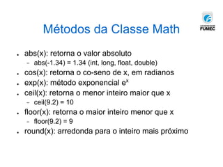 Métodos da Classe Math
● abs(x): retorna o valor absoluto
− abs(-1.34) = 1.34 (int, long, float, double)
● cos(x): retorna o co-seno de x, em radianos
● exp(x): método exponencial ex
● ceil(x): retorna o menor inteiro maior que x
− ceil(9.2) = 10
● floor(x): retorna o maior inteiro menor que x
− floor(9.2) = 9
● round(x): arredonda para o inteiro mais próximo
 