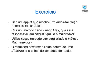 Exercício
● Crie um applet que receba 3 valores (double) e
retorne o maior deles.
● Crie um método denominado Max, que será
responsável em calcular qual é o maior valor
● Utilize nesse médodo que será criado o método
Math.max(x,y).
● O resultado deve ser exibido dentro de uma
JTextArea no painel de conteúdo do applet.
 
