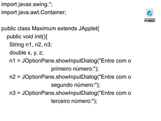 import javax.swing.*;
import java.awt.Container;
public class Maximum extends JApplet{
public void init(){
String n1, n2, n3;
double x, y, z;
n1 = JOptionPane.showInputDialog("Entre com o
primeiro número:");
n2 = JOptionPane.showInputDialog("Entre com o
segundo número:");
n3 = JOptionPane.showInputDialog("Entre com o
terceiro número:");
 