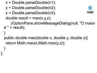 x = Double.parseDouble(n1);
y = Double.parseDouble(n2);
z = Double.parseDouble(n3);
double result = max(x,y,z);
JOptionPane.showMessageDialog(null, "O maior
é " + result);
}
public double max(double x, double y, double z){
return Math.max(x,Math.max(y,z));
}
};
 