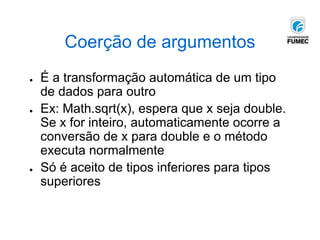 Coerção de argumentos
● É a transformação automática de um tipo
de dados para outro
● Ex: Math.sqrt(x), espera que x seja double.
Se x for inteiro, automaticamente ocorre a
conversão de x para double e o método
executa normalmente
● Só é aceito de tipos inferiores para tipos
superiores
 