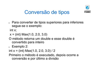 Conversão de tipos
● Para converter de tipos superiores para inferiores
segue-se o exemplo:
int x;
x = (int) Max(1.0, 2.0, 3.0)
O método retorna um double e esse double é
convertido para inteiro
● Exemplo 2:
int x = (int) Max(1.0, 2.0, 3.0) / 2
Primeiro o método é executado, depois ocorre a
conversão e por último a divisão
 