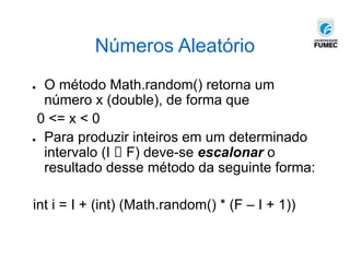 Números Aleatório
● O método Math.random() retorna um
número x (double), de forma que
0 <= x < 0
● Para produzir inteiros em um determinado
intervalo (I 🡪 F) deve-se escalonar o
resultado desse método da seguinte forma:
int i = I + (int) (Math.random() * (F – I + 1))
 