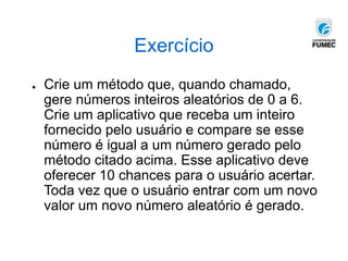 Exercício
● Crie um método que, quando chamado,
gere números inteiros aleatórios de 0 a 6.
Crie um aplicativo que receba um inteiro
fornecido pelo usuário e compare se esse
número é igual a um número gerado pelo
método citado acima. Esse aplicativo deve
oferecer 10 chances para o usuário acertar.
Toda vez que o usuário entrar com um novo
valor um novo número aleatório é gerado.
 