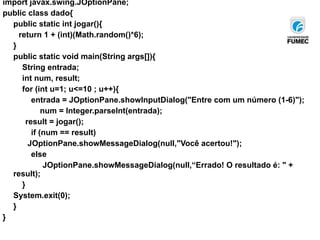 import javax.swing.JOptionPane;
public class dado{
public static int jogar(){
return 1 + (int)(Math.random()*6);
}
public static void main(String args[]){
String entrada;
int num, result;
for (int u=1; u<=10 ; u++){
entrada = JOptionPane.showInputDialog("Entre com um número (1-6)");
num = Integer.parseInt(entrada);
result = jogar();
if (num == result)
JOptionPane.showMessageDialog(null,"Você acertou!");
else
JOptionPane.showMessageDialog(null,“Errado! O resultado é: " +
result);
}
System.exit(0);
}
}
 