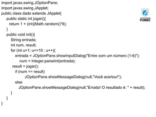 import javax.swing.JOptionPane;
import javax.swing.JApplet;
public class dado extends JApplet{
public static int jogar(){
return 1 + (int)(Math.random()*6);
}
public void init(){
String entrada;
int num, result;
for (int u=1; u<=10 ; u++){
entrada = JOptionPane.showInputDialog("Entre com um número (1-6)");
num = Integer.parseInt(entrada);
result = jogar();
if (num == result)
JOptionPane.showMessageDialog(null,"Você acertou!");
else
JOptionPane.showMessageDialog(null,"Errado! O resultado é: " + result);
}
}
}
 