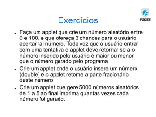 Exercícios
● Faça um applet que crie um número aleatório entre
0 e 100, e que ofereça 3 chances para o usuário
acertar tal número. Toda vez que o usuário entrar
com uma tentativa o applet deve retornar se a o
número inserido pelo usuário é maior ou menor
que o número gerado pelo programa
● Crie um applet onde o usuário insere um número
(double) e o applet retorne a parte fracionário
deste número
● Crie um applet que gere 5000 números aleatórios
de 1 a 5 ao final imprima quantas vezes cada
número foi gerado.
 