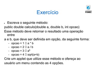 Exercício
● Escreva o seguinte método:
public double calculo(double a, double b, int opcao)
Esse método deve retornar o resultado uma operação
entre
a e b, que deve ser definida em opção, da seguinte forma:
− opcao = 1 🡪 a * b
− opcao = 2 🡪 a / b
− opcao = 3 🡪 ab
− opcao = 4 🡪 sqrt(a+b)
Crie um applet que utilize esse método e ofereça ao
usuário um menu contendo as 4 opções.
 