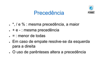 Precedência
● *, / e % : mesma precedência, a maior
● + e - : mesma precedência
● = : menor de todas
● Em caso de empate resolve-se da esquerda
para a direita
● O uso de parênteses altera a precedência
 