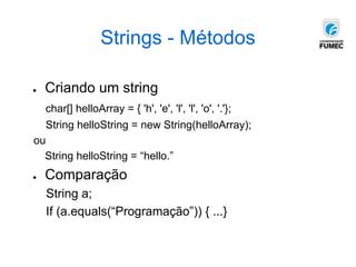 Strings - Métodos
● Criando um string
char[] helloArray = { 'h', 'e', 'l', 'l', 'o', '.'};
String helloString = new String(helloArray);
ou
String helloString = “hello.”
● Comparação
String a;
If (a.equals(“Programação”)) { ...}
 