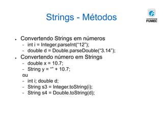 Strings - Métodos
● Convertendo Strings em números
− int i = Integer.parseInt(“12”);
− double d = Double.parseDouble(“3.14”);
● Convertendo número em Strings
− double x = 10.7;
− String y = “” + 10.7;
ou
− int i; double d;
− String s3 = Integer.toString(i);
− String s4 = Double.toString(d);
 