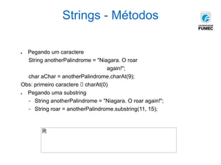 Strings - Métodos
● Pegando um caractere
String anotherPalindrome = "Niagara. O roar
again!";
char aChar = anotherPalindrome.charAt(9);
Obs: primeiro caractere 🡪 charAt(0)
● Pegando uma substring
− String anotherPalindrome = "Niagara. O roar again!";
− String roar = anotherPalindrome.substring(11, 15);
 