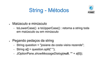 String - Métodos
● Maiúsculo e minúsculo
− toLowerCase() e toUpperCase() : retorna a string toda
em maiúsculo ou em minúsculo
● Pegando pedaços da string
− String question = "josiane da costa vieira rezende";
− String a[] = question.split(" ");
− JOptionPane.showMessageDialog(null, "" + a[0]);
 