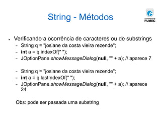 String - Métodos
● Verificando a ocorrência de caracteres ou de substrings
− String q = "josiane da costa vieira rezende";
− int a = q.indexOf(" ");
− JOptionPane.showMessageDialog(null, "" + a); // aparece 7
− String q = "josiane da costa vieira rezende";
− int a = q.lastIndexOf(" ");
− JOptionPane.showMessageDialog(null, "" + a); // aparece
24
Obs: pode ser passada uma substring
 
