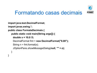 Formatando casas decimais
import java.text.DecimalFormat;
import javax.swing.*;
public class FormataDecimais {
public static void main(String args[]) {
double x = 10.0 /3;
DecimalFormat fmt = new DecimalFormat("0.00");
String n = fmt.format(x);
JOptionPane.showMessageDialog(null, "" + n);
}
}
 