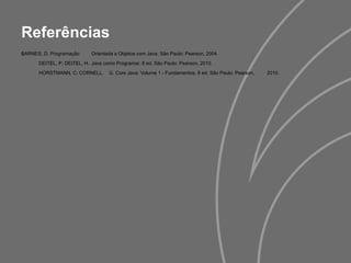 Referências
BARNES, D. Programação Orientada a Objetos com Java. São Paulo: Pearson, 2004.
DEITEL, P; DEITEL, H. Java como Programar. 8 ed. São Paulo: Pearson, 2010.
HORSTMANN, C; CORNELL, G. Core Java: Volume 1 - Fundamentos. 8 ed. São Paulo: Pearson, 2010.
 