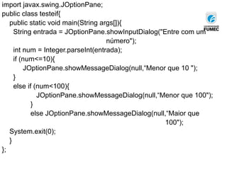 import javax.swing.JOptionPane;
public class testeif{
public static void main(String args[]){
String entrada = JOptionPane.showInputDialog("Entre com um
número");
int num = Integer.parseInt(entrada);
if (num<=10){
JOptionPane.showMessageDialog(null,“Menor que 10 ");
}
else if (num<100){
JOptionPane.showMessageDialog(null,“Menor que 100");
}
else JOptionPane.showMessageDialog(null,“Maior que
100");
System.exit(0);
}
};
 