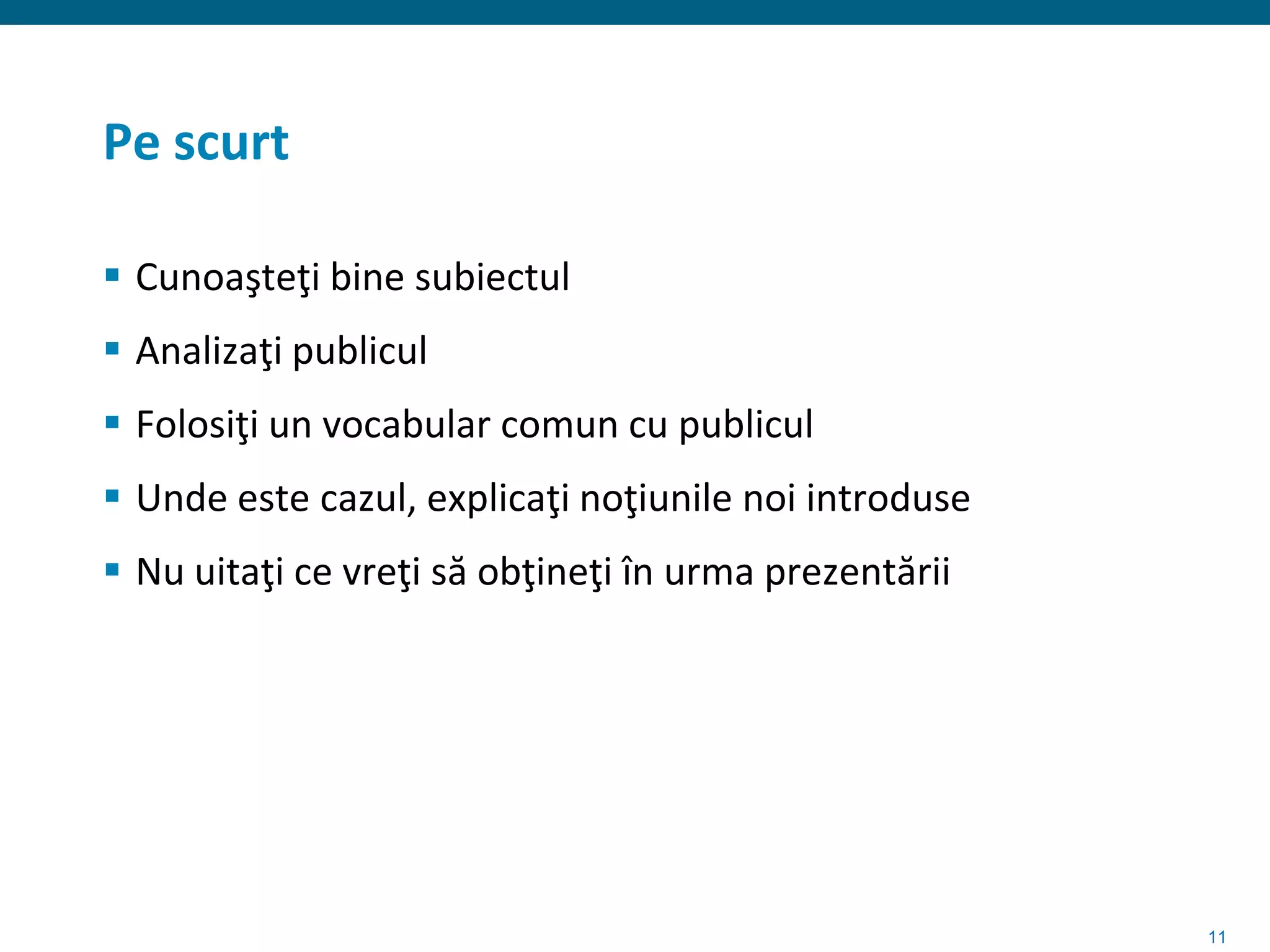 Pe scurt

 Cunoaşteţi bine subiectul
 Analizaţi publicul
 Folosiţi un vocabular comun cu publicul
 Unde este cazul, explicaţi noţiunile noi introduse
 Nu uitaţi ce vreţi să obţineţi în urma prezentării




                                                       11
 